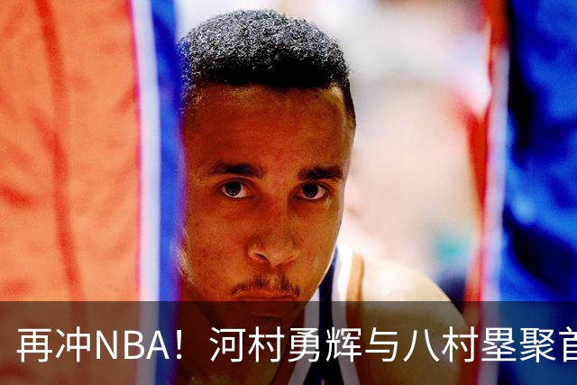 再冲NBA！河村勇辉与八村塁聚首快船，梦幻同队背后藏着他的烦恼