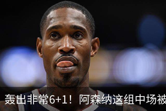 轰出非常6+1！阿森纳这组中场被评英超最强，他们到底还缺点啥？